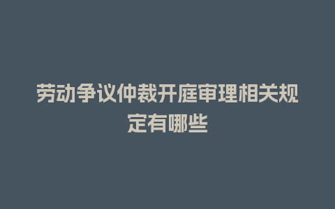 劳动争议仲裁开庭审理相关规定有哪些