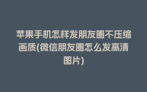 苹果手机怎样发朋友圈不压缩画质(微信朋友圈怎么发高清图片)